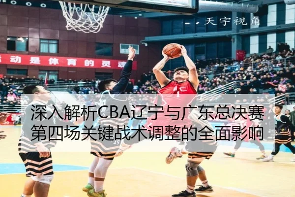 深入解析CBA辽宁与广东总决赛第四场关键战术调整的全面影响